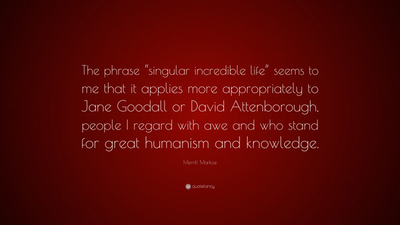 Merrill Markoe Quote: “The phrase “singular incredible life” seems to me that it applies more appropriately to Jane Goodall or David Attenborough, people I regard with awe and who stand for great humanism and knowledge.”