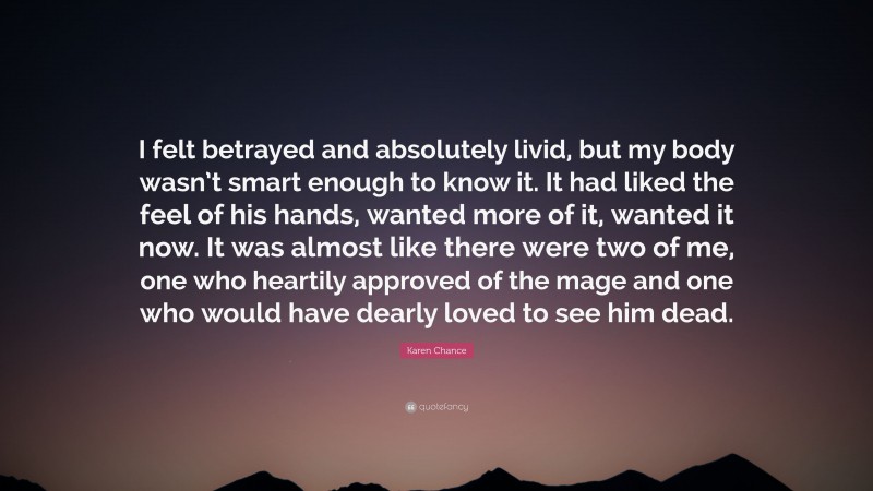 Karen Chance Quote: “I felt betrayed and absolutely livid, but my body wasn’t smart enough to know it. It had liked the feel of his hands, wanted more of it, wanted it now. It was almost like there were two of me, one who heartily approved of the mage and one who would have dearly loved to see him dead.”