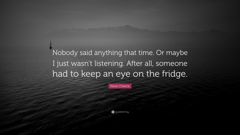 Karen Chance Quote: “Nobody said anything that time. Or maybe I just wasn’t listening. After all, someone had to keep an eye on the fridge.”
