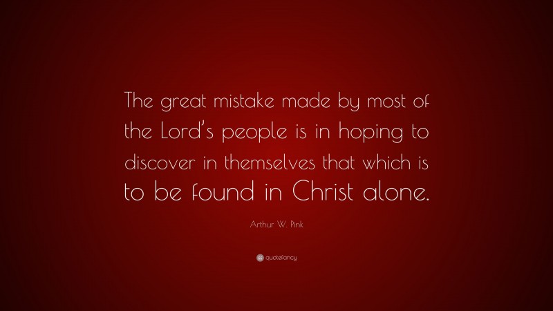 Arthur W. Pink Quote: “The great mistake made by most of the Lord’s people is in hoping to discover in themselves that which is to be found in Christ alone.”