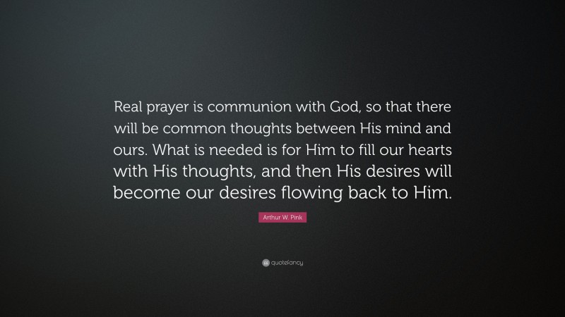 Arthur W. Pink Quote: “Real prayer is communion with God, so that there will be common thoughts between His mind and ours. What is needed is for Him to fill our hearts with His thoughts, and then His desires will become our desires flowing back to Him.”