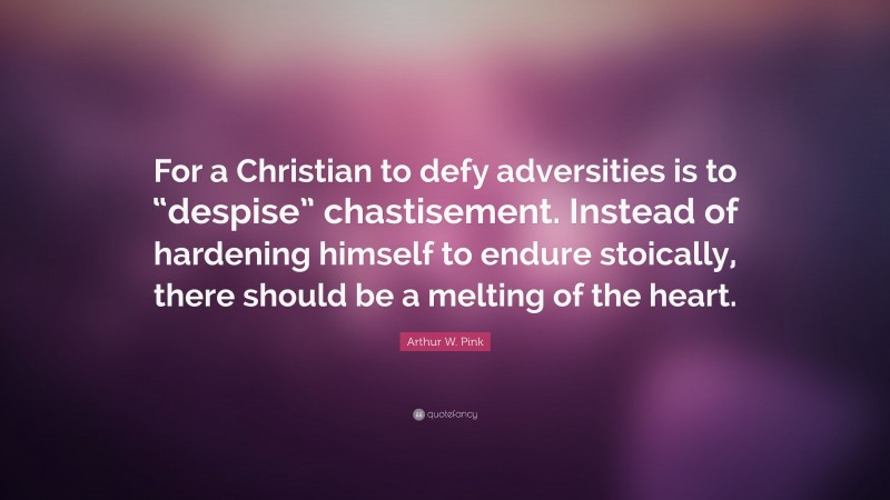 Arthur W. Pink Quote: “For a Christian to defy adversities is to “despise” chastisement. Instead of hardening himself to endure stoically, there should be a melting of the heart.”