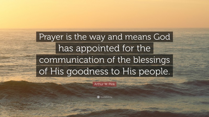 Arthur W. Pink Quote: “Prayer is the way and means God has appointed for the communication of the blessings of His goodness to His people.”
