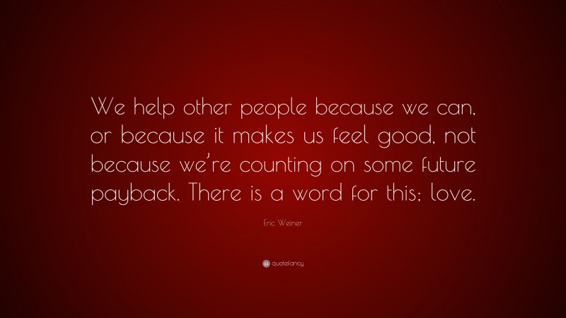 Eric Weiner Quote: “We help other people because we can, or because it makes us feel good, not because we’re counting on some future payback. There is a word for this; love.”