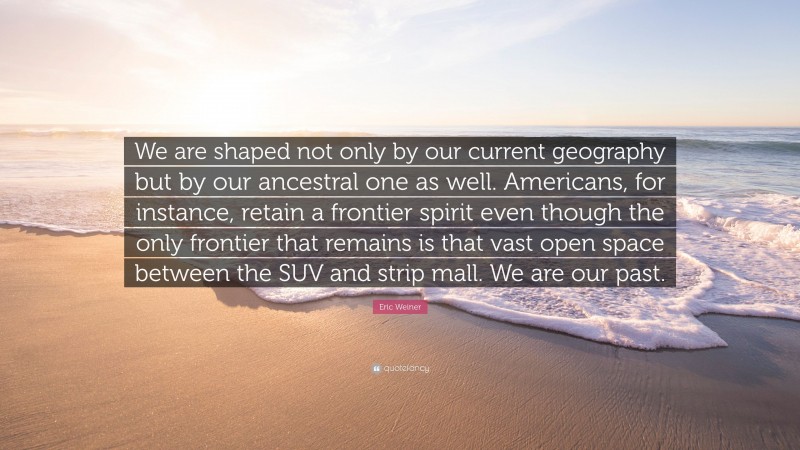 Eric Weiner Quote: “We are shaped not only by our current geography but by our ancestral one as well. Americans, for instance, retain a frontier spirit even though the only frontier that remains is that vast open space between the SUV and strip mall. We are our past.”