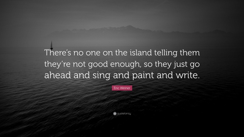 Eric Weiner Quote: “There’s no one on the island telling them they’re not good enough, so they just go ahead and sing and paint and write.”