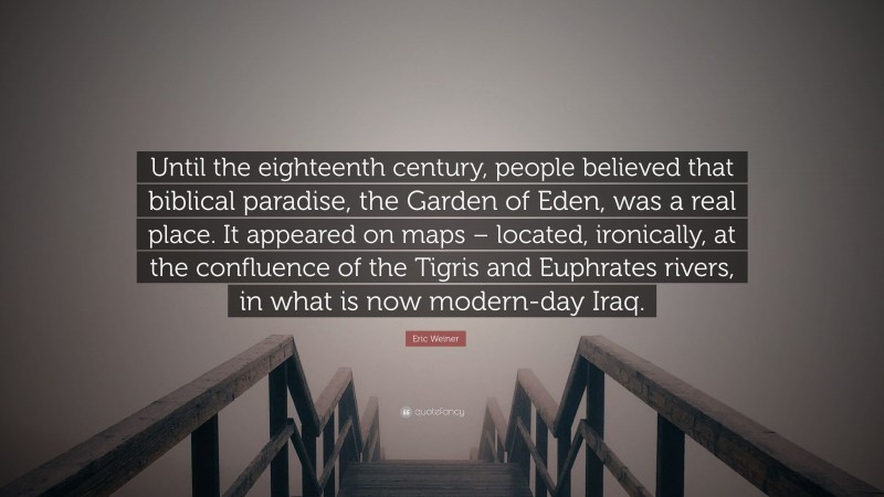 Eric Weiner Quote: “Until the eighteenth century, people believed that biblical paradise, the Garden of Eden, was a real place. It appeared on maps – located, ironically, at the confluence of the Tigris and Euphrates rivers, in what is now modern-day Iraq.”