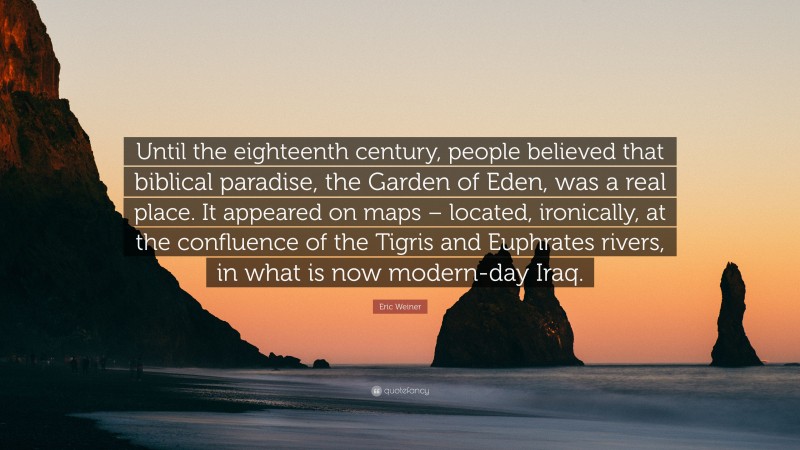 Eric Weiner Quote: “Until the eighteenth century, people believed that biblical paradise, the Garden of Eden, was a real place. It appeared on maps – located, ironically, at the confluence of the Tigris and Euphrates rivers, in what is now modern-day Iraq.”