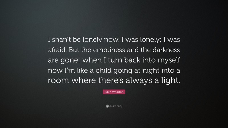 Edith Wharton Quote: “I shan’t be lonely now. I was lonely; I was afraid. But the emptiness and the darkness are gone; when I turn back into myself now I’m like a child going at night into a room where there’s always a light.”