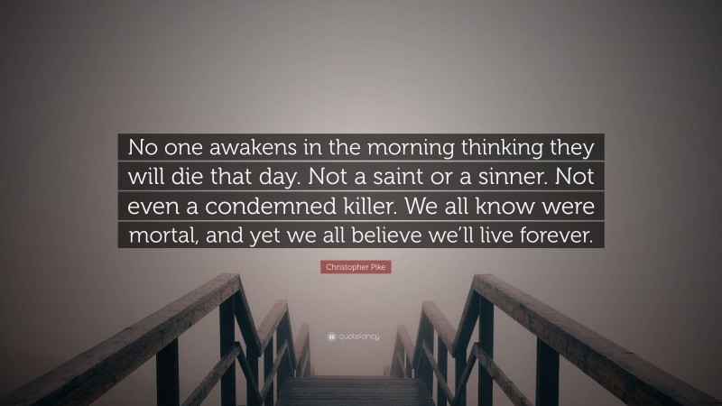 Christopher Pike Quote: “No one awakens in the morning thinking they will die that day. Not a saint or a sinner. Not even a condemned killer. We all know were mortal, and yet we all believe we’ll live forever.”