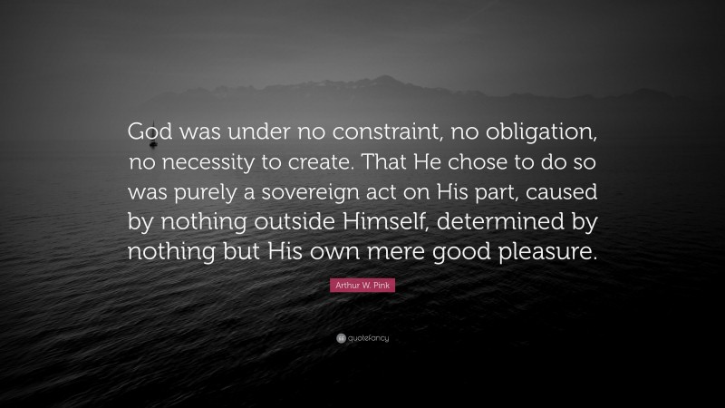 Arthur W. Pink Quote: “God was under no constraint, no obligation, no necessity to create. That He chose to do so was purely a sovereign act on His part, caused by nothing outside Himself, determined by nothing but His own mere good pleasure.”