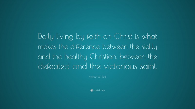 Arthur W. Pink Quote: “Daily living by faith on Christ is what makes the difference between the sickly and the healthy Christian, between the defeated and the victorious saint.”