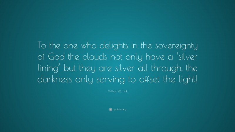 Arthur W. Pink Quote: “To the one who delights in the sovereignty of God the clouds not only have a ‘silver lining’ but they are silver all through, the darkness only serving to offset the light!”