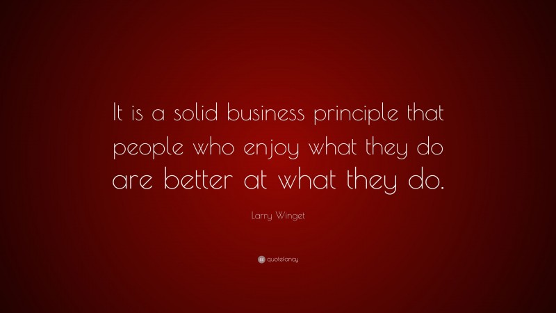 Larry Winget Quote: “It is a solid business principle that people who enjoy what they do are better at what they do.”