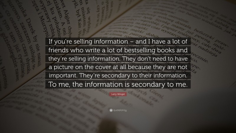 Larry Winget Quote: “If you’re selling information – and I have a lot of friends who write a lot of bestselling books and they’re selling information. They don’t need to have a picture on the cover at all because they are not important. They’re secondary to their information. To me, the information is secondary to me.”