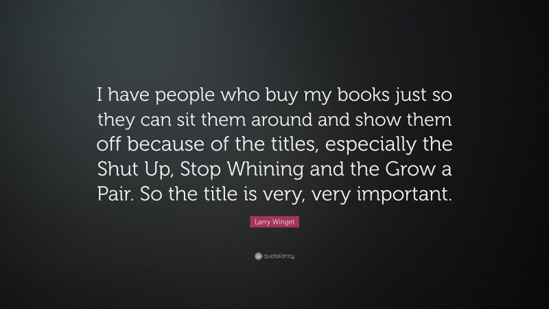 Larry Winget Quote: “I have people who buy my books just so they can sit them around and show them off because of the titles, especially the Shut Up, Stop Whining and the Grow a Pair. So the title is very, very important.”