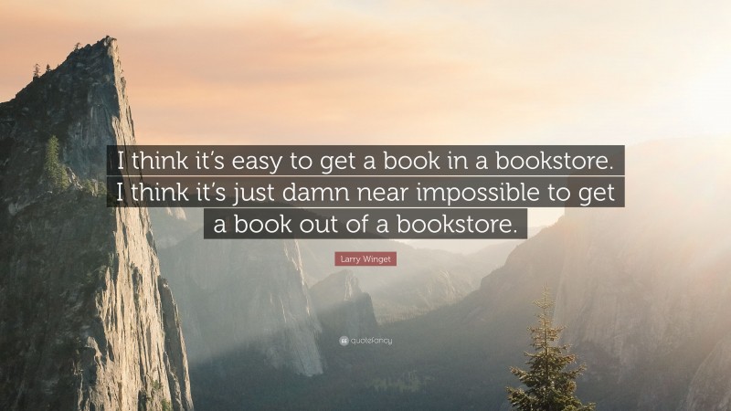 Larry Winget Quote: “I think it’s easy to get a book in a bookstore. I think it’s just damn near impossible to get a book out of a bookstore.”