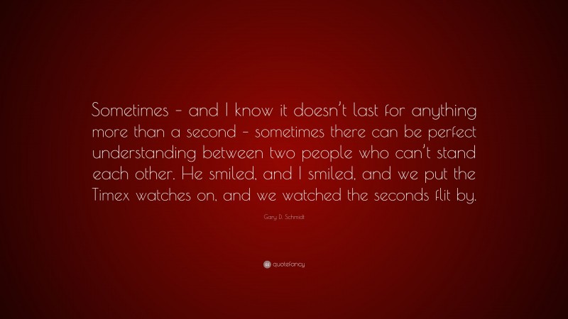 Gary D. Schmidt Quote: “Sometimes – and I know it doesn’t last for anything more than a second – sometimes there can be perfect understanding between two people who can’t stand each other. He smiled, and I smiled, and we put the Timex watches on, and we watched the seconds flit by.”