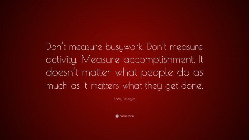 Larry Winget Quote: “Don’t measure busywork. Don’t measure activity. Measure accomplishment. It doesn’t matter what people do as much as it matters what they get done.”