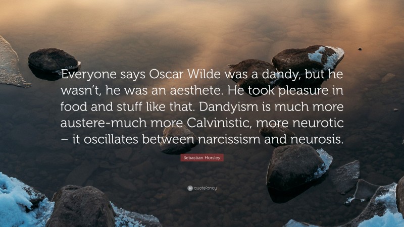 Sebastian Horsley Quote: “Everyone says Oscar Wilde was a dandy, but he wasn’t, he was an aesthete. He took pleasure in food and stuff like that. Dandyism is much more austere-much more Calvinistic, more neurotic – it oscillates between narcissism and neurosis.”