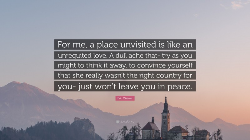 Eric Weiner Quote: “For me, a place unvisited is like an unrequited love. A dull ache that- try as you might to think it away, to convince yourself that she really wasn’t the right country for you- just won’t leave you in peace.”