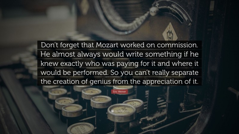 Eric Weiner Quote: “Don’t forget that Mozart worked on commission. He almost always would write something if he knew exactly who was paying for it and where it would be performed. So you can’t really separate the creation of genius from the appreciation of it.”