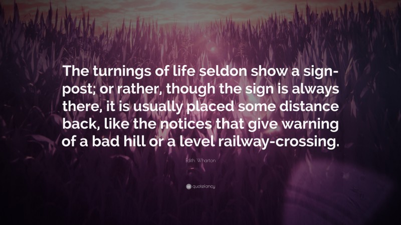 Edith Wharton Quote: “The turnings of life seldon show a sign-post; or rather, though the sign is always there, it is usually placed some distance back, like the notices that give warning of a bad hill or a level railway-crossing.”