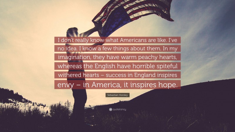 Sebastian Horsley Quote: “I don’t really know what Americans are like. I’ve no idea. I know a few things about them. In my imagination, they have warm peachy hearts, whereas the English have horrible spiteful withered hearts – success in England inspires envy – in America, it inspires hope.”