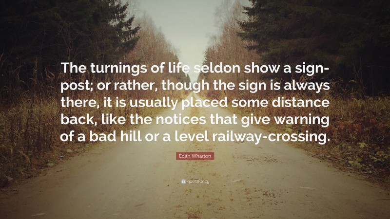 Edith Wharton Quote: “The turnings of life seldon show a sign-post; or rather, though the sign is always there, it is usually placed some distance back, like the notices that give warning of a bad hill or a level railway-crossing.”