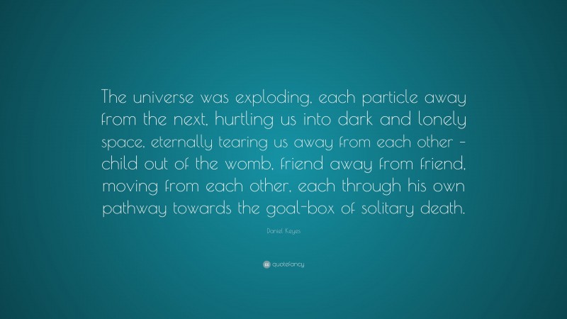 Daniel Keyes Quote: “The universe was exploding, each particle away from the next, hurtling us into dark and lonely space, eternally tearing us away from each other – child out of the womb, friend away from friend, moving from each other, each through his own pathway towards the goal-box of solitary death.”