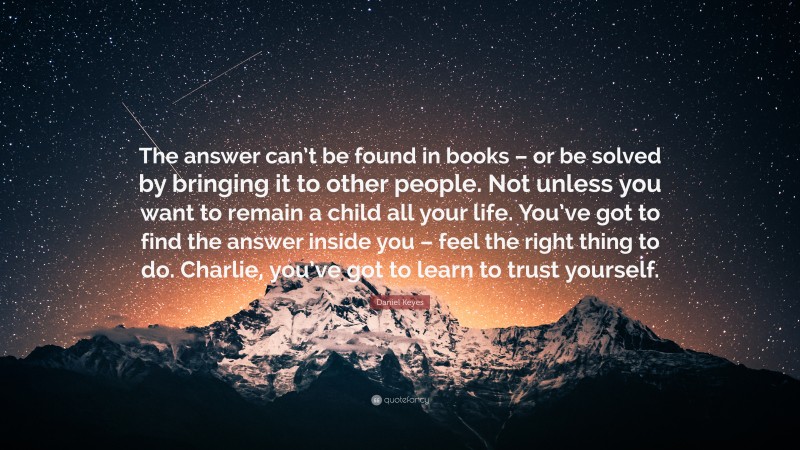 Daniel Keyes Quote: “The answer can’t be found in books – or be solved by bringing it to other people. Not unless you want to remain a child all your life. You’ve got to find the answer inside you – feel the right thing to do. Charlie, you’ve got to learn to trust yourself.”