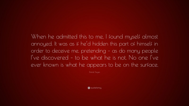 Daniel Keyes Quote: “When he admitted this to me, I found myself almost annoyed. It was as if he’d hidden this part of himself in order to deceive me, pretending – as do many people I’ve discovered – to be what he is not. No one I’ve ever known is what he appears to be on the surface.”