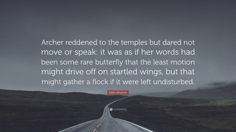 Edith Wharton Quote: “Archer reddened to the temples but dared not move or speak: it was as if her words had been some rare butterfly that the least motion might drive off on startled wings, but that might gather a flock if it were left undisturbed.”