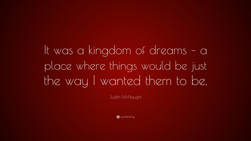 Judith McNaught Quote: “It was a kingdom of dreams – a place where things would be just the way I wanted them to be.”