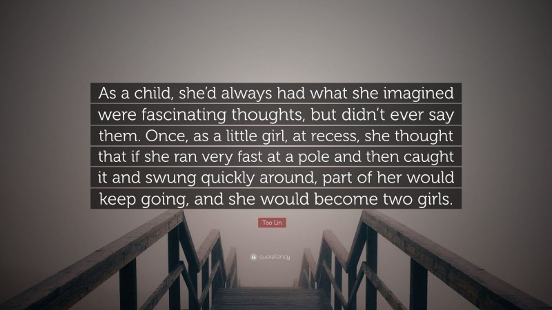 Tao Lin Quote: “As a child, she’d always had what she imagined were fascinating thoughts, but didn’t ever say them. Once, as a little girl, at recess, she thought that if she ran very fast at a pole and then caught it and swung quickly around, part of her would keep going, and she would become two girls.”