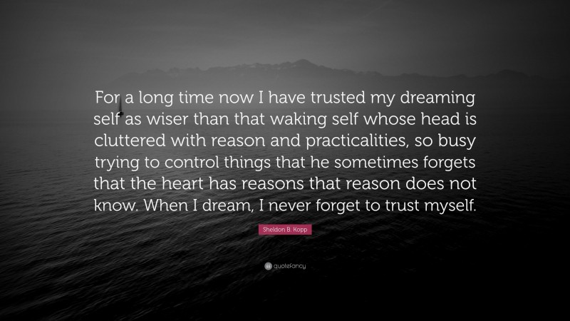 Sheldon B. Kopp Quote: “For a long time now I have trusted my dreaming self as wiser than that waking self whose head is cluttered with reason and practicalities, so busy trying to control things that he sometimes forgets that the heart has reasons that reason does not know. When I dream, I never forget to trust myself.”