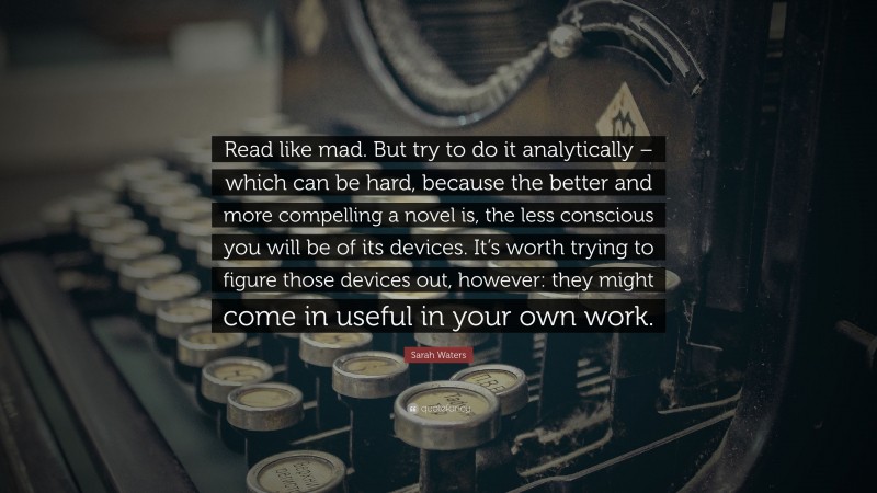 Sarah Waters Quote: “Read like mad. But try to do it analytically – which can be hard, because the better and more compelling a novel is, the less conscious you will be of its devices. It’s worth trying to figure those devices out, however: they might come in useful in your own work.”