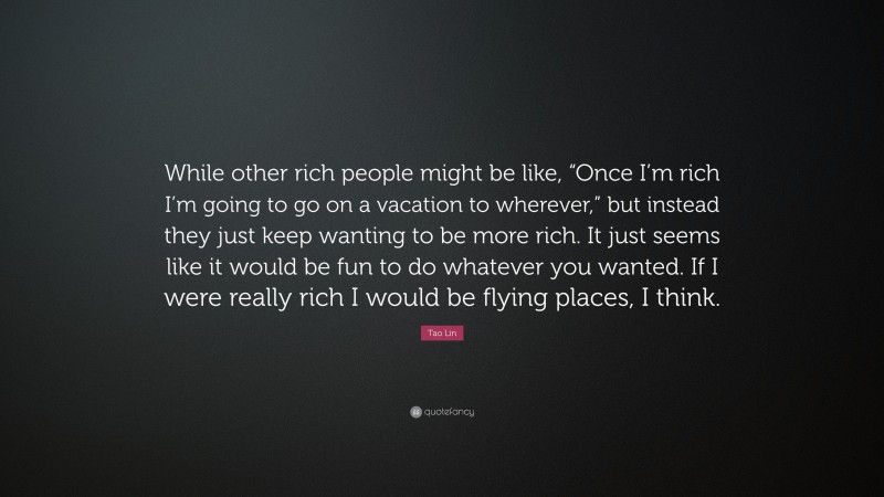 Tao Lin Quote: “While other rich people might be like, “Once I’m rich I’m going to go on a vacation to wherever,” but instead they just keep wanting to be more rich. It just seems like it would be fun to do whatever you wanted. If I were really rich I would be flying places, I think.”
