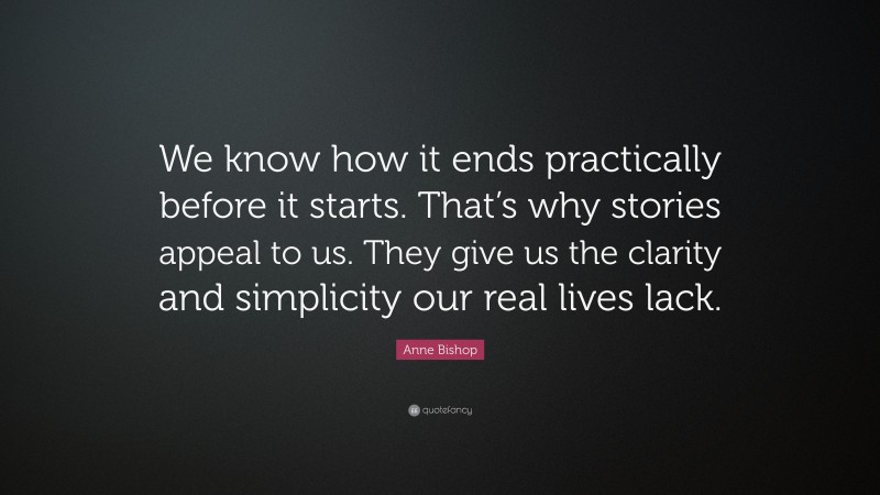 Anne Bishop Quote: “We know how it ends practically before it starts. That’s why stories appeal to us. They give us the clarity and simplicity our real lives lack.”