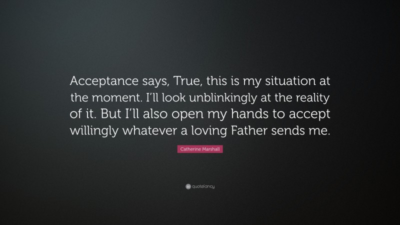 Catherine Marshall Quote: “Acceptance says, True, this is my situation at the moment. I’ll look unblinkingly at the reality of it. But I’ll also open my hands to accept willingly whatever a loving Father sends me.”