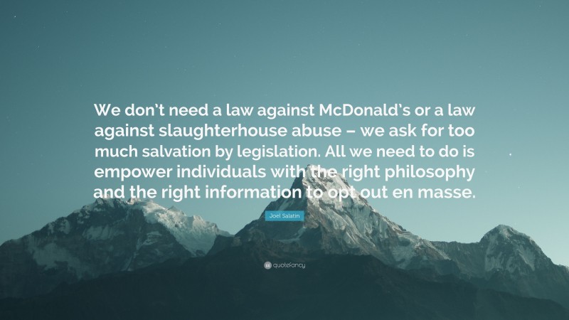 Joel Salatin Quote: “We don’t need a law against McDonald’s or a law against slaughterhouse abuse – we ask for too much salvation by legislation. All we need to do is empower individuals with the right philosophy and the right information to opt out en masse.”