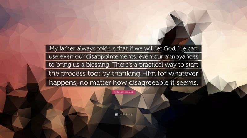 Catherine Marshall Quote: “My father always told us that if we will let God, He can use even our disappointements, even our annoyances to bring us a blessing. There’s a practical way to start the process too: by thanking HIm for whatever happens, no matter how disagreeable it seems.”