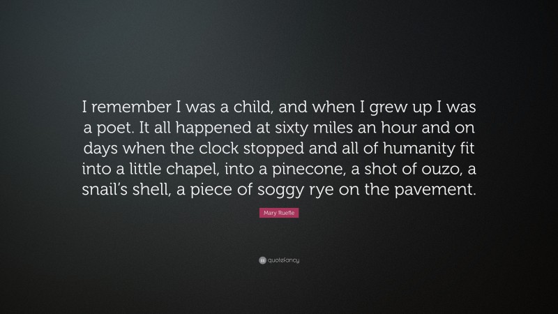 Mary Ruefle Quote: “I remember I was a child, and when I grew up I was a poet. It all happened at sixty miles an hour and on days when the clock stopped and all of humanity fit into a little chapel, into a pinecone, a shot of ouzo, a snail’s shell, a piece of soggy rye on the pavement.”