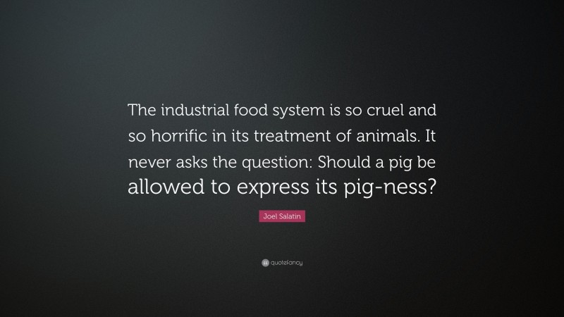 Joel Salatin Quote: “The industrial food system is so cruel and so horrific in its treatment of animals. It never asks the question: Should a pig be allowed to express its pig-ness?”