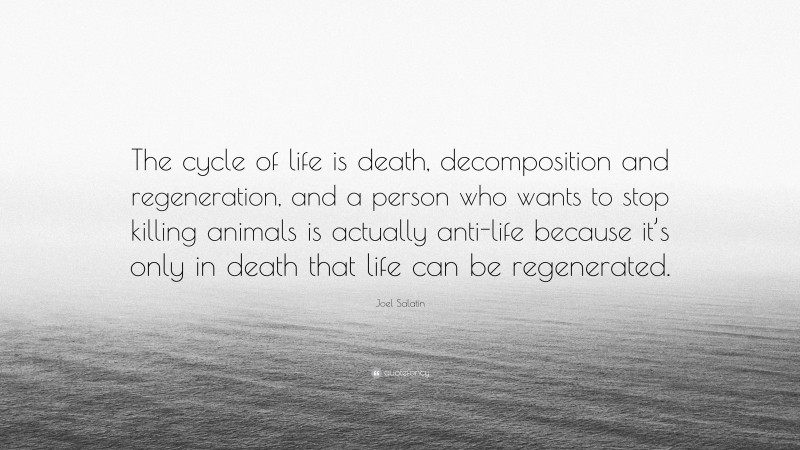 Joel Salatin Quote: “The cycle of life is death, decomposition and regeneration, and a person who wants to stop killing animals is actually anti-life because it’s only in death that life can be regenerated.”