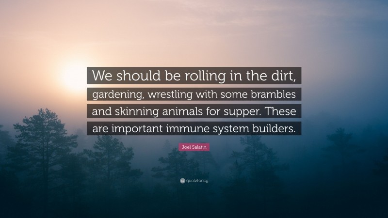 Joel Salatin Quote: “We should be rolling in the dirt, gardening, wrestling with some brambles and skinning animals for supper. These are important immune system builders.”