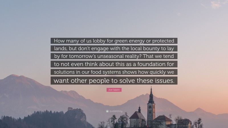 Joel Salatin Quote: “How many of us lobby for green energy or protected lands, but don’t engage with the local bounty to lay by for tomorrow’s unseasonal reality? That we tend to not even think about this as a foundation for solutions in our food systems shows how quickly we want other people to solve these issues.”