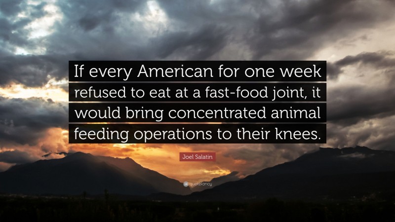 Joel Salatin Quote: “If every American for one week refused to eat at a fast-food joint, it would bring concentrated animal feeding operations to their knees.”