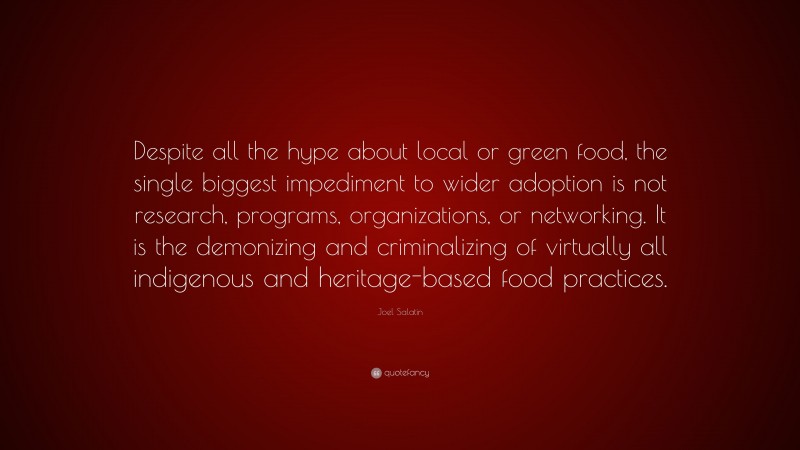 Joel Salatin Quote: “Despite all the hype about local or green food, the single biggest impediment to wider adoption is not research, programs, organizations, or networking. It is the demonizing and criminalizing of virtually all indigenous and heritage-based food practices.”