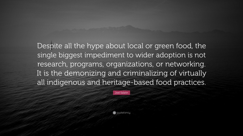 Joel Salatin Quote: “Despite all the hype about local or green food, the single biggest impediment to wider adoption is not research, programs, organizations, or networking. It is the demonizing and criminalizing of virtually all indigenous and heritage-based food practices.”